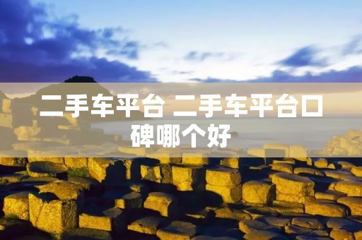 二手车平台 二手车平台口碑哪个好 二手车平台 二手车平台口碑哪个好