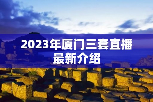 2023年厦门三套直播最新介绍 2023年厦门三套直播最新介绍