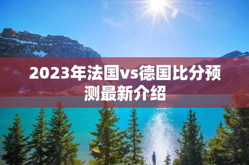 2023年法国vs德国比分预测最新介绍 2023年法国vs德国比分预测最新介绍