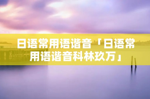 日语常用语谐音「日语常用语谐音科林玖万」