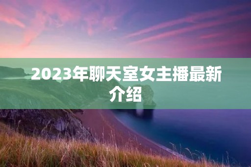 2023年聊天室女主播最新介绍 2023年聊天室女主播最新介绍