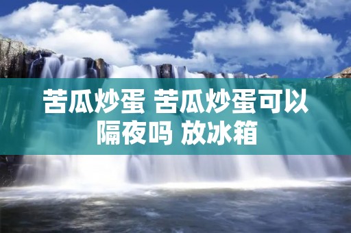 苦瓜炒蛋 苦瓜炒蛋可以隔夜吗 放冰箱