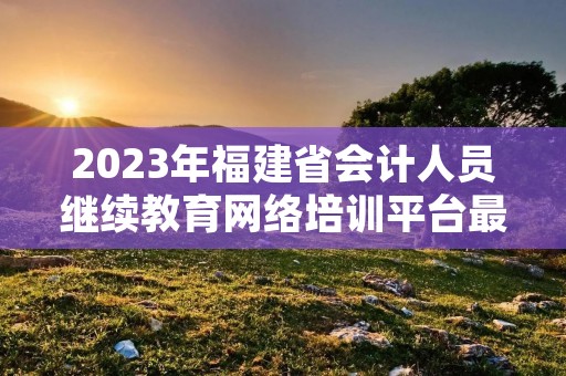 2023年福建省会计人员继续教育网络培训平台最新介绍 2023年福建省会计人员继续教育网络培训平台最新介绍