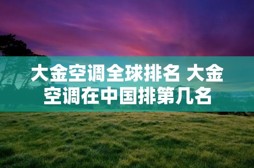 大金空调全球排名 大金空调在中国排第几名