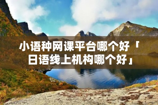 小语种网课平台哪个好「日语线上机构哪个好」 小语种网课平台哪个好「日语线上机构哪个好」