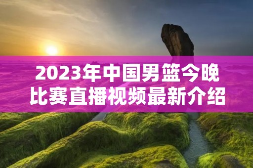 2023年中国男篮今晚比赛直播视频最新介绍