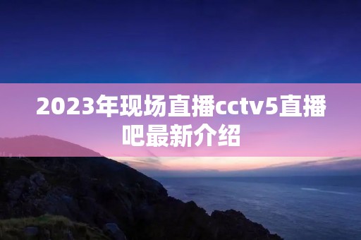 2023年现场直播cctv5直播吧最新介绍