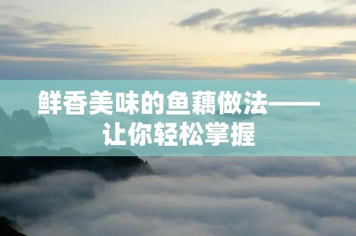 鲜香美味的鱼藕做法——让你轻松掌握 鲜香美味的鱼藕做法——让你轻松掌握