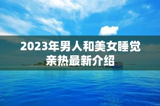 2023年男人和美女睡觉亲热最新介绍 2023年男人和美女睡觉亲热最新介绍