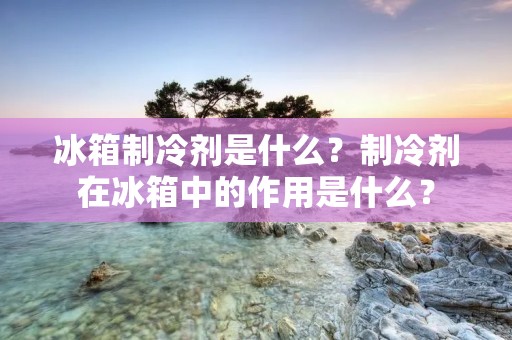 冰箱制冷剂是什么？制冷剂在冰箱中的作用是什么？