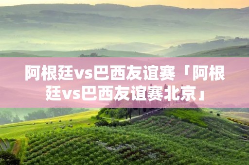 阿根廷vs巴西友谊赛「阿根廷vs巴西友谊赛北京」