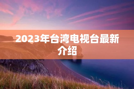 2023年台湾电视台最新介绍 2023年台湾电视台最新介绍
