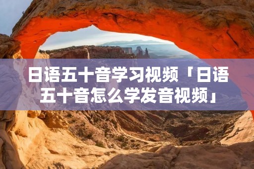 日语五十音学习视频「日语五十音怎么学发音视频」