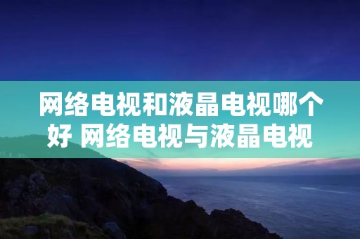 网络电视和液晶电视哪个好 网络电视与液晶电视哪个好 网络电视和液晶电视哪个好 网络电视与液晶电视哪个好