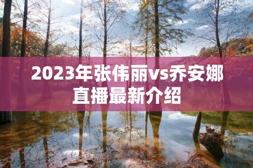 2023年张伟丽vs乔安娜直播最新介绍