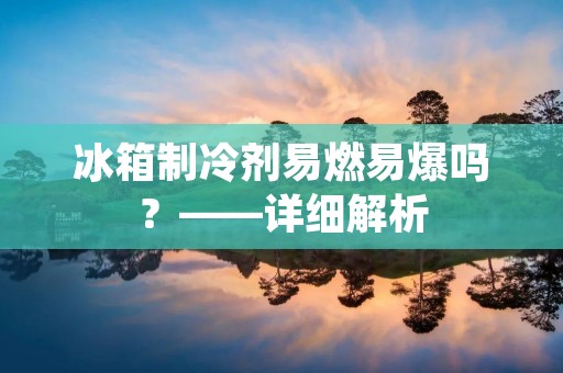 冰箱制冷剂易燃易爆吗？——详细解析