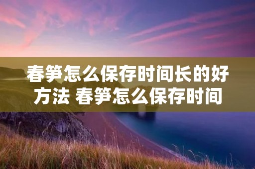 春笋怎么保存时间长的好方法 春笋怎么保存时间长到冬天还可以吃 春笋怎么保存时间长的好方法 春笋怎么保存时间长到冬天还可以吃