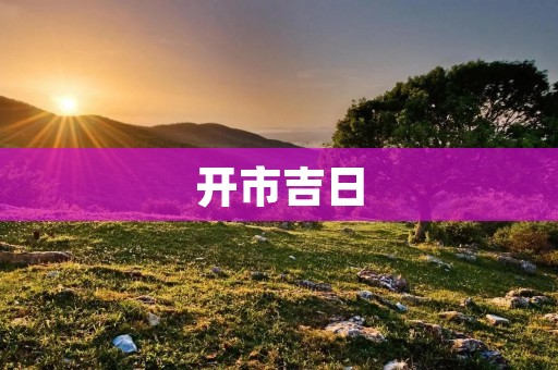 开市吉日:如何选择最佳的开市日? 开市吉日:如何选择最佳的开市日?
