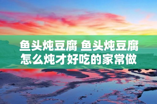 鱼头炖豆腐 鱼头炖豆腐怎么炖才好吃的家常做法