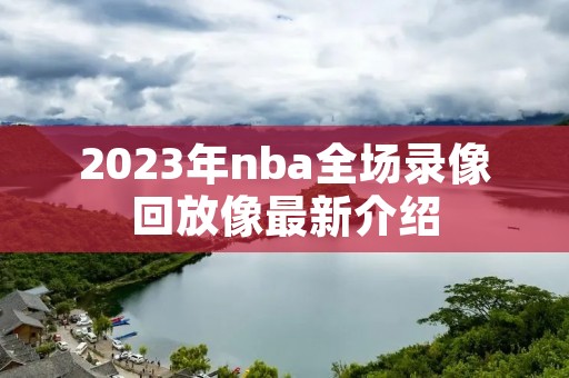 2023年nba全场录像回放像最新介绍 2023年nba全场录像回放像最新介绍