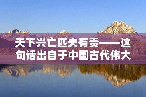 天下兴亡匹夫有责——这句话出自于中国古代伟大的思想家、政治家、军事家——顾炎武的《日知录》。这句话所表达的意思是，天下的兴衰是每个人都应该担负起来的责任，而不是只由少数人来承担。
