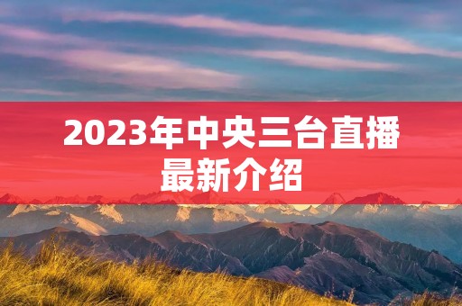 2023年中央三台直播最新介绍 2023年中央三台直播最新介绍