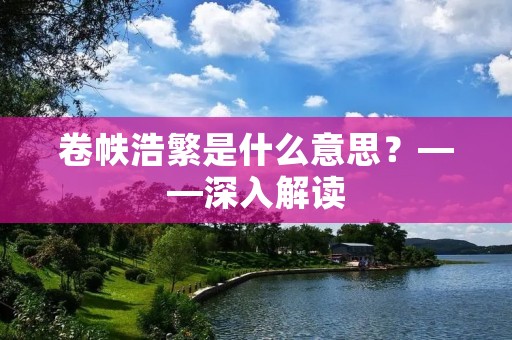 卷帙浩繁是什么意思？——深入解读