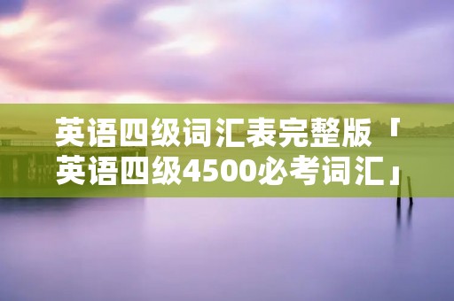 英语四级词汇表完整版「英语四级4500必考词汇」