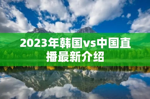 2023年韩国vs中国直播最新介绍