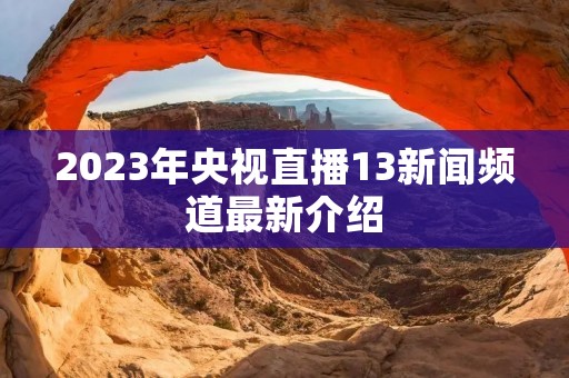 2023年央视直播13新闻频道最新介绍 2023年央视直播13新闻频道最新介绍