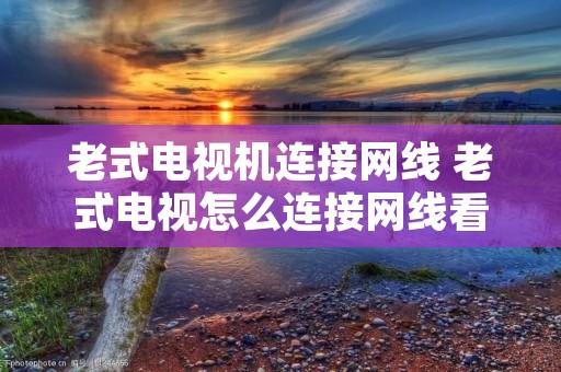 老式电视机连接网线 老式电视怎么连接网线看电视