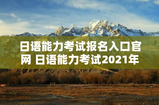 日语能力考试报名入口官网 日语能力考试2021年报名入口