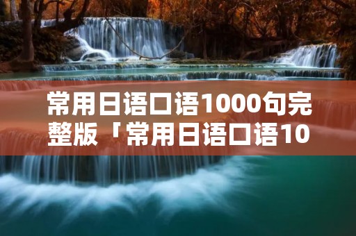 常用日语口语1000句完整版「常用日语口语1000句完整版视频」 常用日语口语1000句完整版「常用日语口语1000句完整版视频」