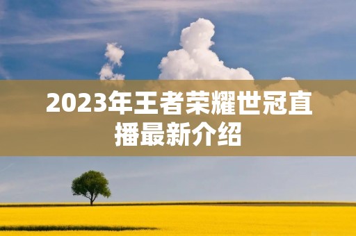 2023年王者荣耀世冠直播最新介绍 2023年王者荣耀世冠直播最新介绍