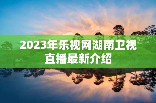2023年乐视网湖南卫视直播最新介绍 2023年乐视网湖南卫视直播最新介绍