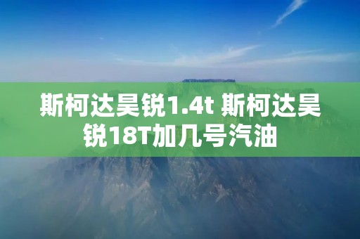 斯柯达昊锐1.4t 斯柯达昊锐18T加几号汽油 斯柯达昊锐1.4t 斯柯达昊锐18T加几号汽油