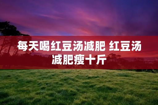 每天喝红豆汤减肥 红豆汤减肥瘦十斤 每天喝红豆汤减肥 红豆汤减肥瘦十斤