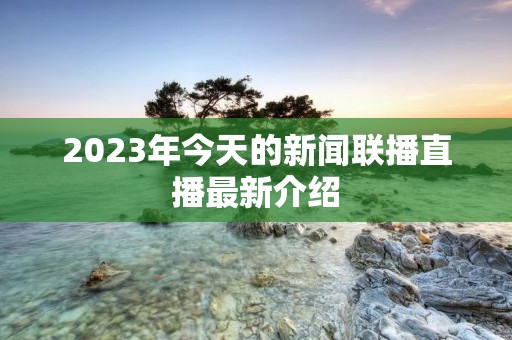 2023年今天的新闻联播直播最新介绍