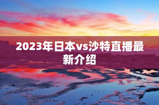 2023年日本vs沙特直播最新介绍 2023年日本vs沙特直播最新介绍