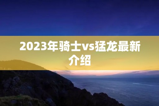 2023年骑士vs猛龙最新介绍 2023年骑士vs猛龙最新介绍