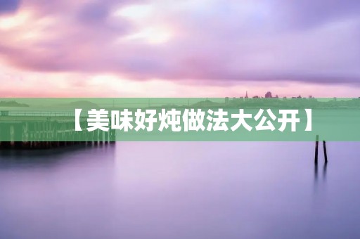 【美味好炖做法大公开】 【美味好炖做法大公开】