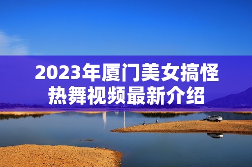 2023年厦门美女搞怪热舞视频最新介绍