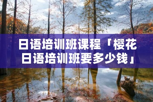 日语培训班课程「樱花日语培训班要多少钱」