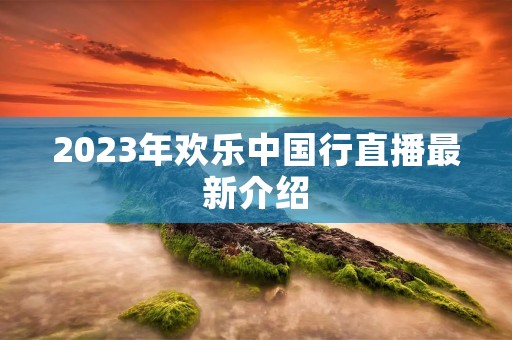 2023年欢乐中国行直播最新介绍