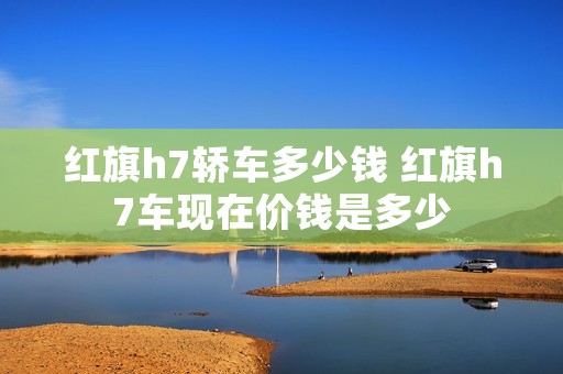 红旗h7轿车多少钱 红旗h7车现在价钱是多少