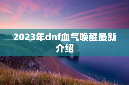 2023年dnf血气唤醒最新介绍 2023年dnf血气唤醒最新介绍