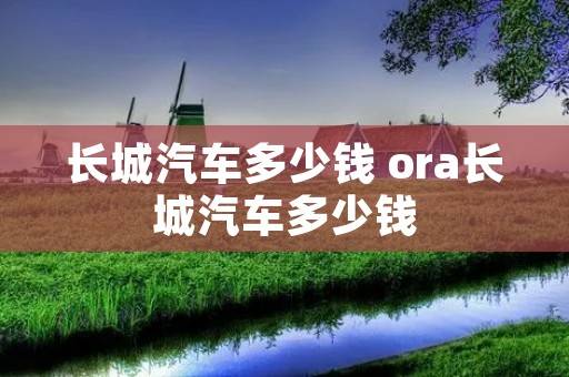 长城汽车多少钱 ora长城汽车多少钱