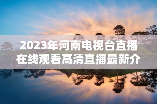 2023年河南电视台直播在线观看高清直播最新介绍 2023年河南电视台直播在线观看高清直播最新介绍
