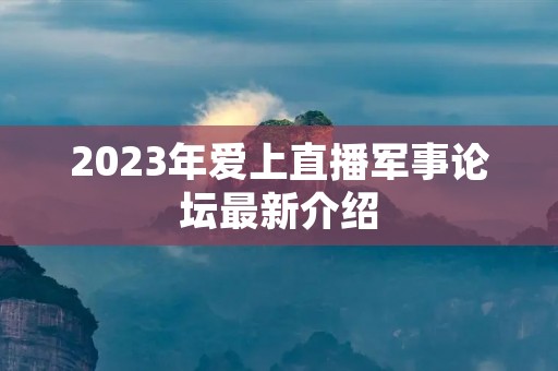 2023年爱上直播军事论坛最新介绍