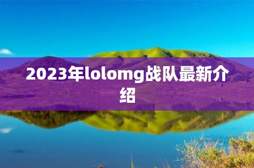 2023年lolomg战队最新介绍 2023年lolomg战队最新介绍